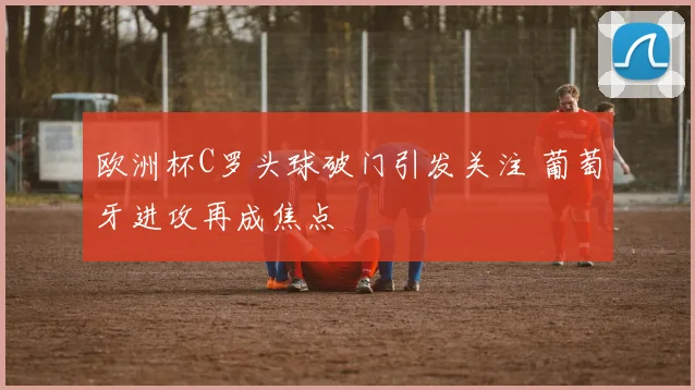 欧洲杯C罗头球破门引发关注 葡萄牙进攻再成焦点