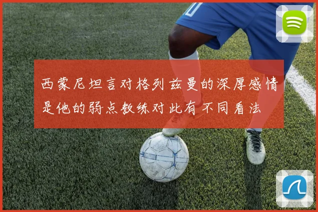 西蒙尼坦言对格列兹曼的深厚感情是他的弱点教练对此有不同看法