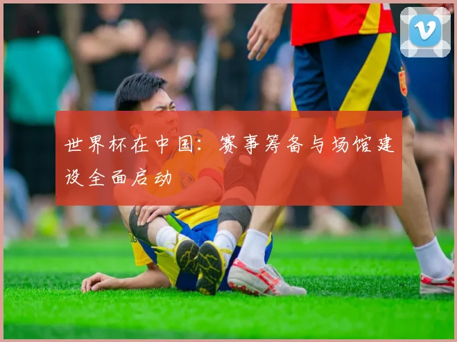 世界杯在中国:赛事筹备与场馆建设全面启动
