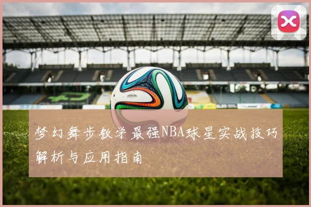 梦幻舞步教学最强NBA球星实战技巧解析与应用指南