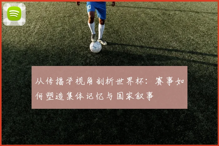 从传播学视角剖析世界杯:赛事如何塑造集体记忆与国家叙事