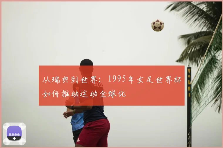 从瑞典到世界：1995年女足世界杯如何推动运动全球化