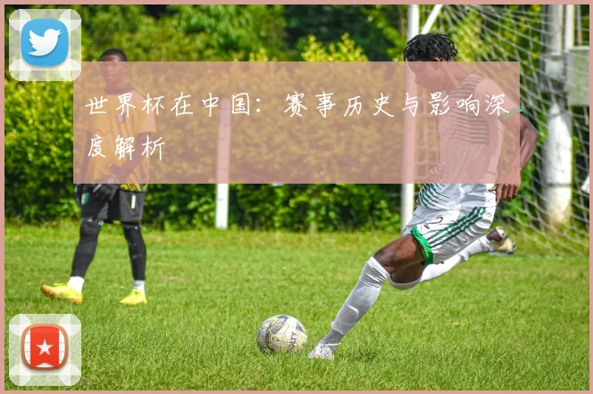 世界杯在中国:赛事历史与影响深度解析