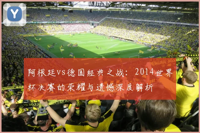 阿根廷vs德国经典之战:2014世界杯决赛的荣耀与遗憾深度解析