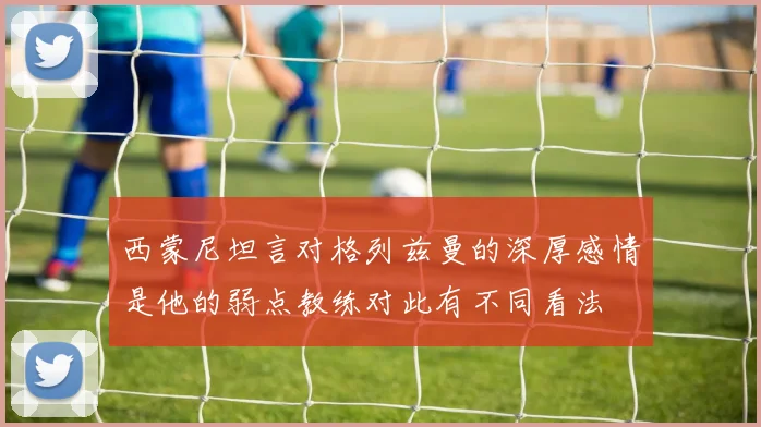 西蒙尼坦言对格列兹曼的深厚感情是他的弱点教练对此有不同看法