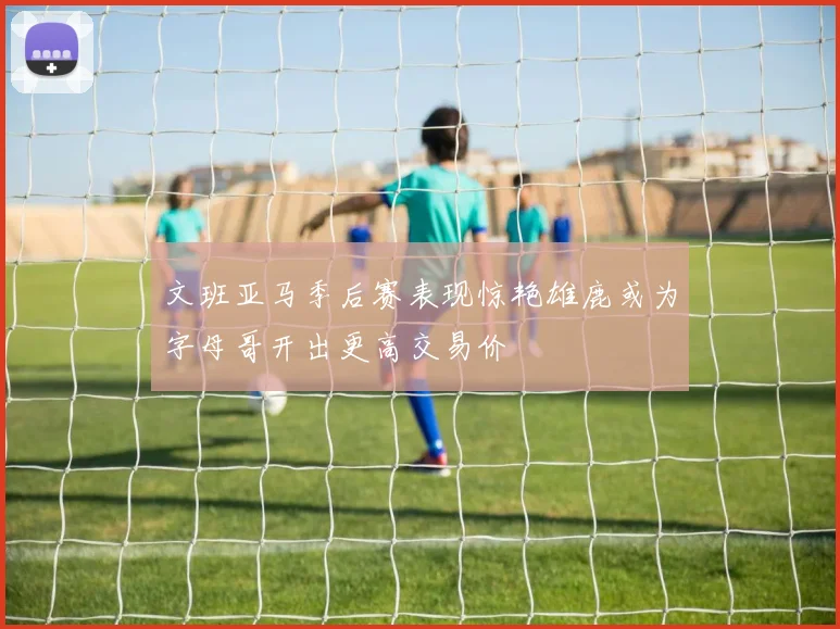 文班亚马季后赛表现惊艳雄鹿或为字母哥开出更高交易价