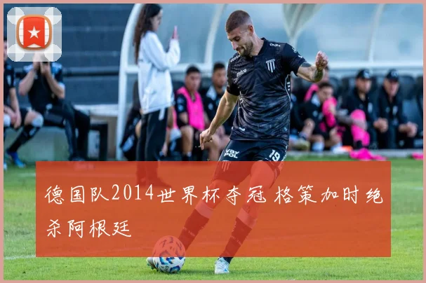 德国队2014世界杯夺冠 格策加时绝杀阿根廷