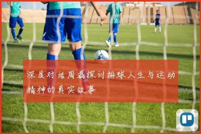 深度对话周磊探讨排球人生与运动精神的真实故事