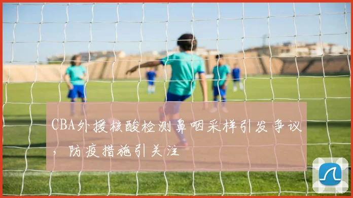 CBA外援核酸检测鼻咽采样引发争议，防疫措施引关注