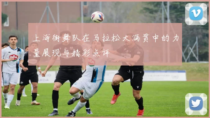 上海街舞队在马拉松大满贯中的力量展现与精彩点评