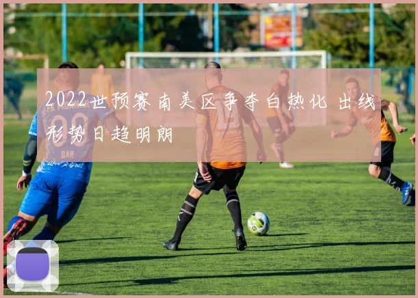 2022世预赛南美区争夺白热化 出线形势日趋明朗