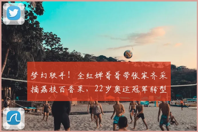 梦幻联手！全红婵哥哥带张家齐采摘荔枝百香果，22岁奥运冠军转型