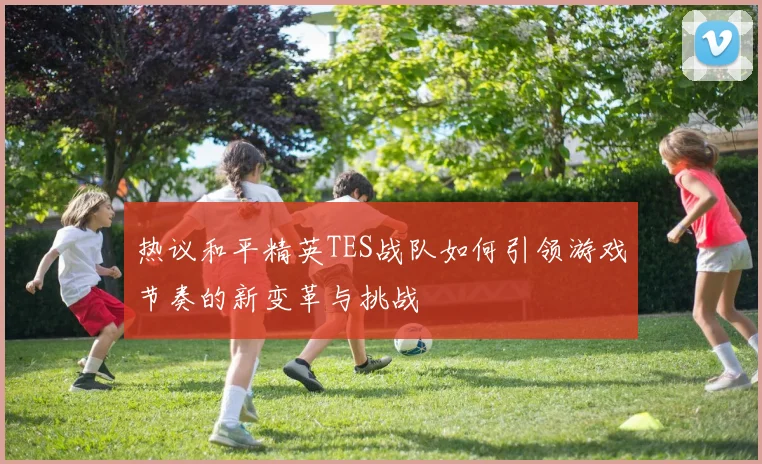 热议和平精英TES战队如何引领游戏节奏的新变革与挑战