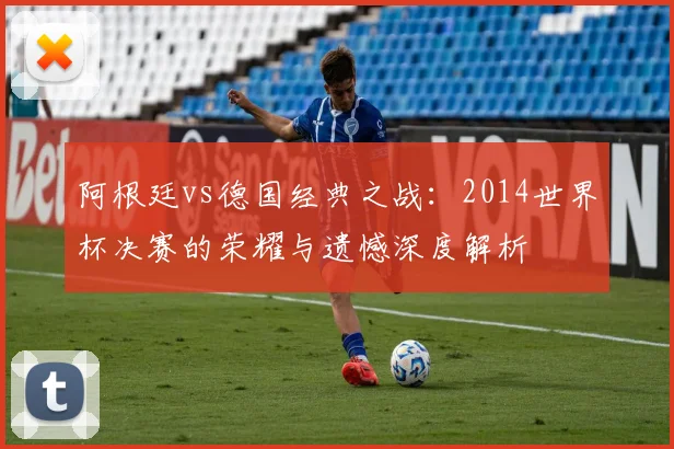 阿根廷vs德国经典之战:2014世界杯决赛的荣耀与遗憾深度解析