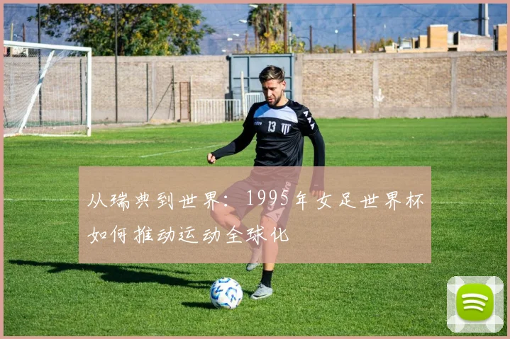 从瑞典到世界:1995年女足世界杯如何推动运动全球化