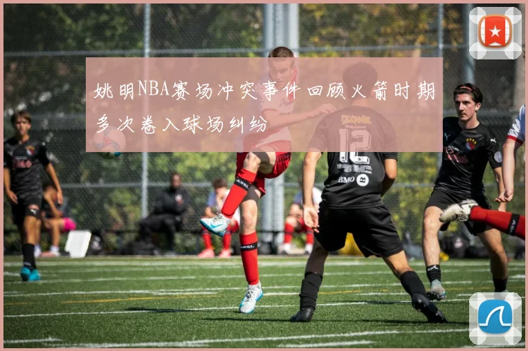 姚明NBA赛场冲突事件回顾火箭时期多次卷入球场纠纷