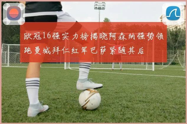 欧冠16强实力榜揭晓阿森纳强势领跑曼城拜仁红军巴萨紧随其后
