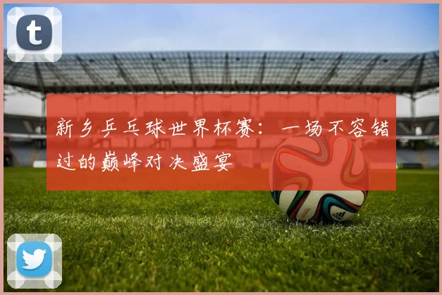新乡乒乓球世界杯赛：一场不容错过的巅峰对决盛宴