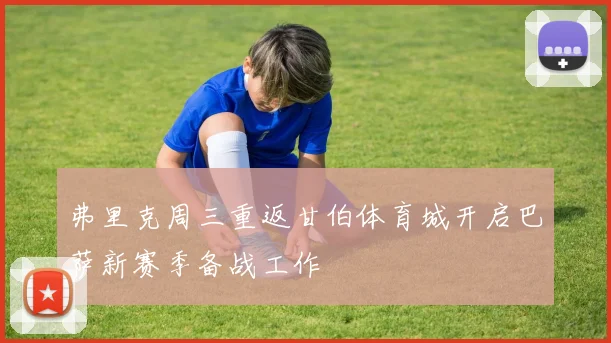 弗里克周三重返甘伯体育城开启巴萨新赛季备战工作