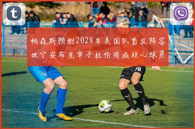 帕森斯预测2028年美国队首发阵容坎宁安布克华子杜伦将成核心球员