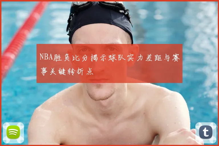 NBA胜负比分揭示球队实力差距与赛事关键转折点