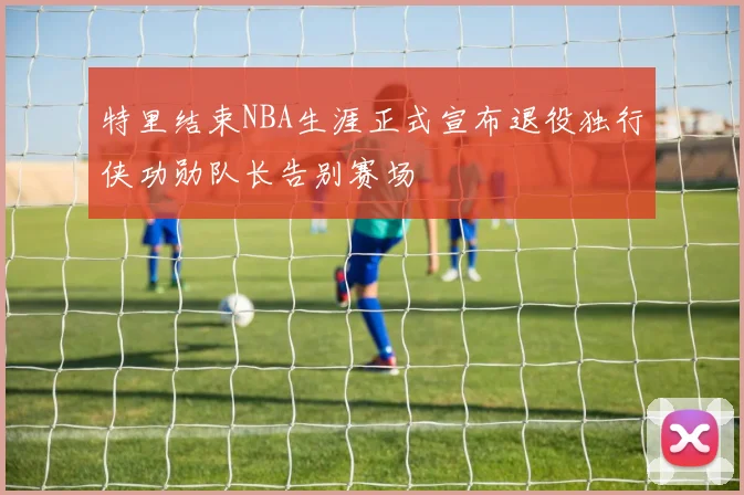 特里结束NBA生涯正式宣布退役独行侠功勋队长告别赛场