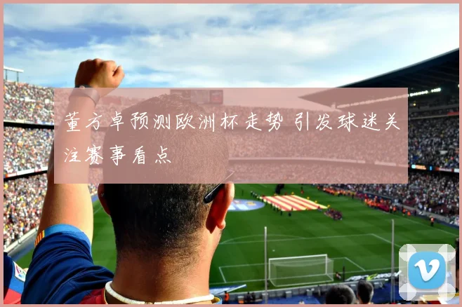 董方卓预测欧洲杯走势 引发球迷关注赛事看点
