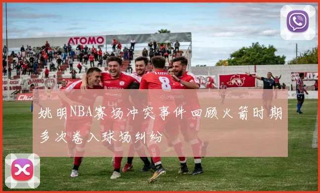 姚明NBA赛场冲突事件回顾火箭时期多次卷入球场纠纷