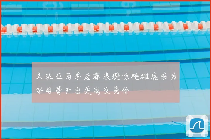 文班亚马季后赛表现惊艳雄鹿或为字母哥开出更高交易价