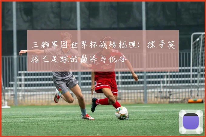 三狮军团世界杯战绩梳理：探寻英格兰足球的巅峰与低谷
