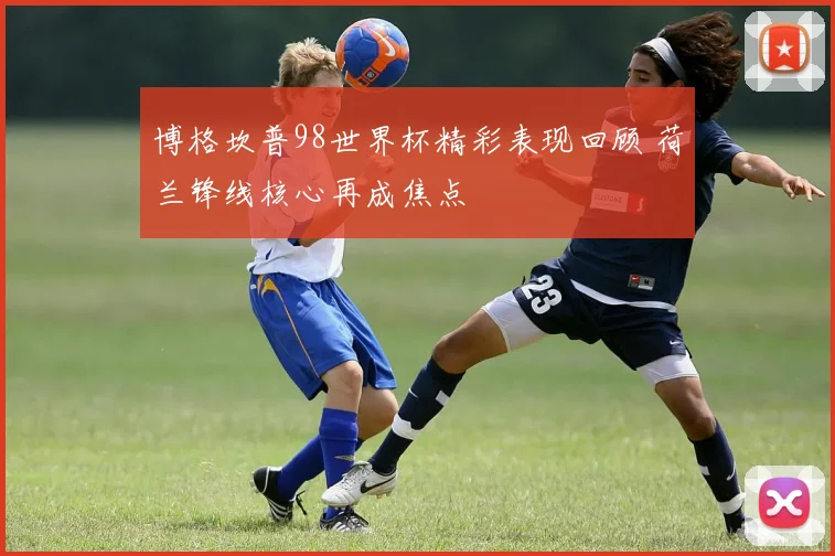博格坎普98世界杯精彩表现回顾 荷兰锋线核心再成焦点