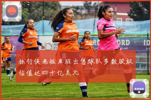 独行侠老板库班出售球队多数股权估值达四十亿美元