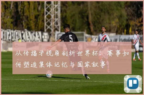 从传播学视角剖析世界杯：赛事如何塑造集体记忆与国家叙事