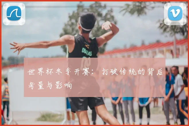 世界杯冬季开赛：打破传统的背后考量与影响