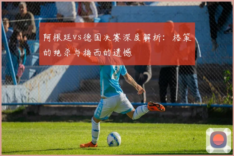阿根廷vs德国决赛深度解析：格策的绝杀与梅西的遗憾