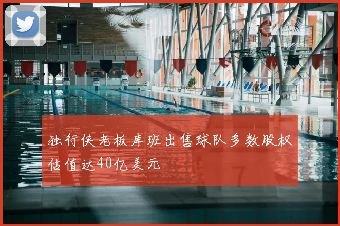 独行侠老板库班出售球队多数股权估值达40亿美元