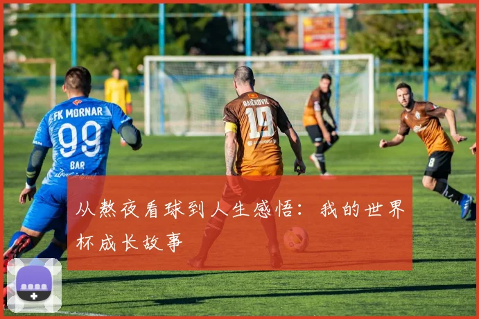 从熬夜看球到人生感悟：我的世界杯成长故事