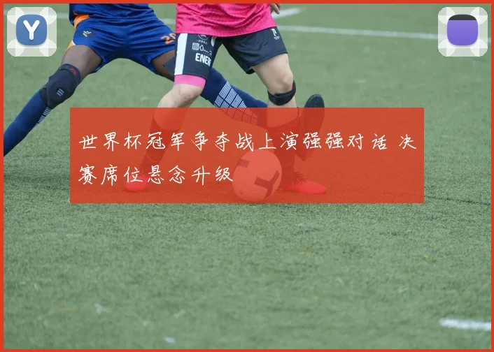 世界杯冠军争夺战上演强强对话 决赛席位悬念升级