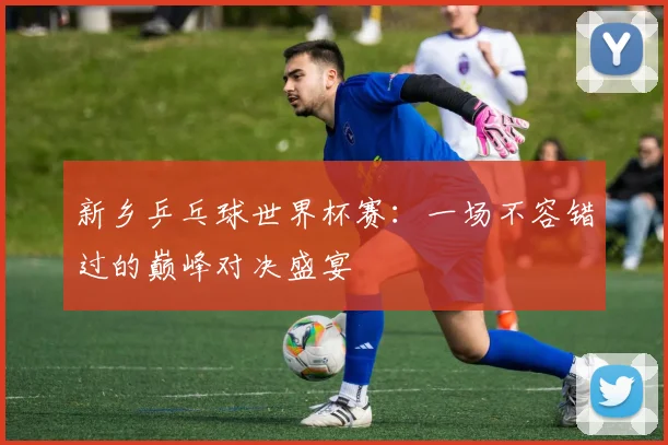 新乡乒乓球世界杯赛：一场不容错过的巅峰对决盛宴
