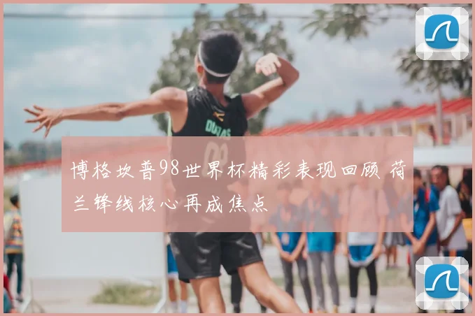 博格坎普98世界杯精彩表现回顾 荷兰锋线核心再成焦点