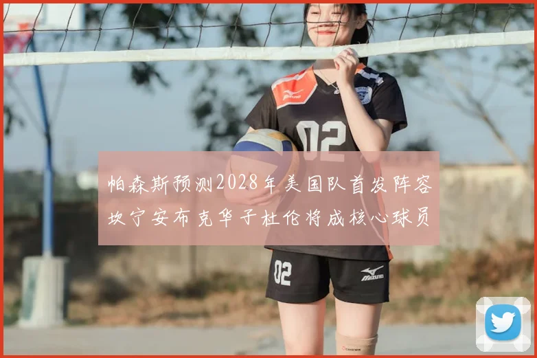 帕森斯预测2028年美国队首发阵容坎宁安布克华子杜伦将成核心球员