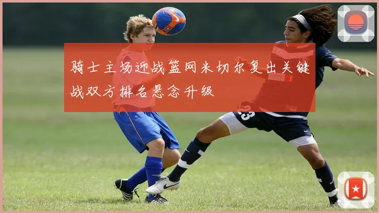 骑士主场迎战篮网米切尔复出关键战双方排名悬念升级
