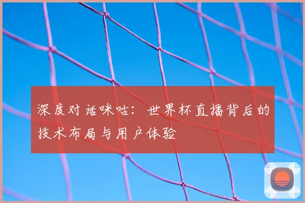 深度对话咪咕：世界杯直播背后的技术布局与用户体验