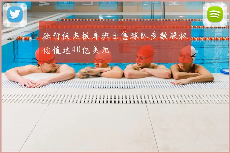 独行侠老板库班出售球队多数股权估值达40亿美元